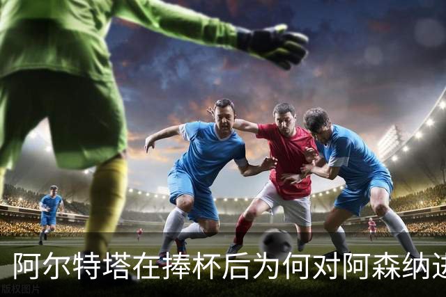 阿尔特塔在捧杯后为何对阿森纳进行深度重塑？